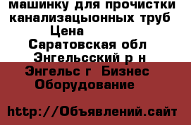 машинку для прочистки канализацыонных труб › Цена ­ 15 000 - Саратовская обл., Энгельсский р-н, Энгельс г. Бизнес » Оборудование   